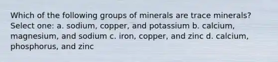 Which of the following groups of minerals are trace minerals? Select one: a. sodium, copper, and potassium b. calcium, magnesium, and sodium c. iron, copper, and zinc d. calcium, phosphorus, and zinc