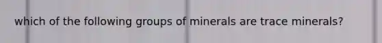 which of the following groups of minerals are trace minerals?