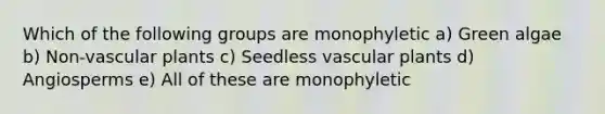 Which of the following groups are monophyletic a) Green algae b) Non-<a href='https://www.questionai.com/knowledge/kbaUXKuBoK-vascular-plants' class='anchor-knowledge'>vascular plants</a> c) Seedless vascular plants d) Angiosperms e) All of these are monophyletic