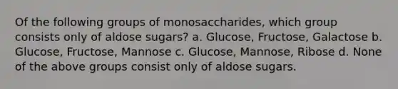 Of the following groups of monosaccharides, which group consists only of aldose sugars? a. Glucose, Fructose, Galactose b. Glucose, Fructose, Mannose c. Glucose, Mannose, Ribose d. None of the above groups consist only of aldose sugars.