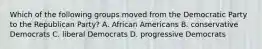 Which of the following groups moved from the Democratic Party to the Republican Party? A. African Americans B. conservative Democrats C. liberal Democrats D. progressive Democrats