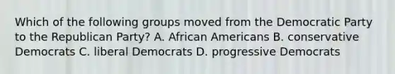 Which of the following groups moved from the Democratic Party to the Republican Party? A. African Americans B. conservative Democrats C. liberal Democrats D. progressive Democrats