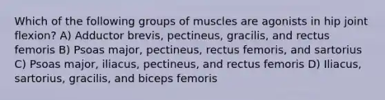 Which of the following groups of muscles are agonists in hip joint flexion? A) Adductor brevis, pectineus, gracilis, and rectus femoris B) Psoas major, pectineus, rectus femoris, and sartorius C) Psoas major, iliacus, pectineus, and rectus femoris D) Iliacus, sartorius, gracilis, and biceps femoris