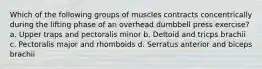 Which of the following groups of muscles contracts concentrically during the lifting phase of an overhead dumbbell press exercise? a. Upper traps and pectoralis minor b. Deltoid and tricps brachii c. Pectoralis major and rhomboids d. Serratus anterior and biceps brachii