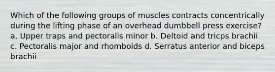 Which of the following groups of muscles contracts concentrically during the lifting phase of an overhead dumbbell press exercise? a. Upper traps and pectoralis minor b. Deltoid and tricps brachii c. Pectoralis major and rhomboids d. Serratus anterior and biceps brachii