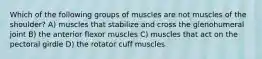 Which of the following groups of muscles are not muscles of the shoulder? A) muscles that stabilize and cross the glenohumeral joint B) the anterior flexor muscles C) muscles that act on the pectoral girdle D) the rotator cuff muscles