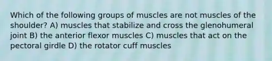 Which of the following groups of muscles are not muscles of the shoulder? A) muscles that stabilize and cross the glenohumeral joint B) the anterior flexor muscles C) muscles that act on the pectoral girdle D) the rotator cuff muscles