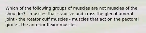 Which of the following groups of muscles are not muscles of the shoulder? - muscles that stabilize and cross the glenohumeral joint - the rotator cuff muscles - muscles that act on the <a href='https://www.questionai.com/knowledge/kLFI0fCi1K-pectoral-girdle' class='anchor-knowledge'>pectoral girdle</a> - the anterior flexor muscles