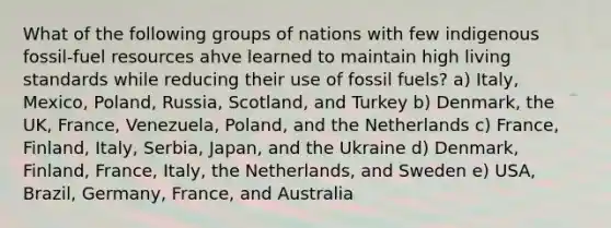 What of the following groups of nations with few indigenous fossil-fuel resources ahve learned to maintain high living standards while reducing their use of fossil fuels? a) Italy, Mexico, Poland, Russia, Scotland, and Turkey b) Denmark, the UK, France, Venezuela, Poland, and the Netherlands c) France, Finland, Italy, Serbia, Japan, and the Ukraine d) Denmark, Finland, France, Italy, the Netherlands, and Sweden e) USA, Brazil, Germany, France, and Australia