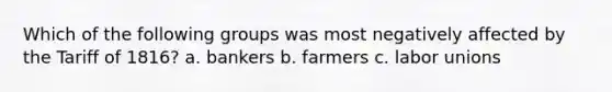 Which of the following groups was most negatively affected by the Tariff of 1816? a. bankers b. farmers c. labor unions