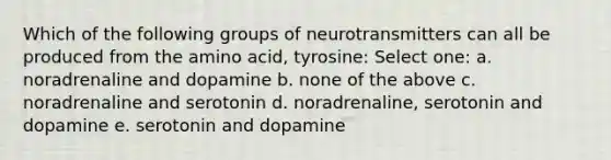 Which of the following groups of neurotransmitters can all be produced from the amino acid, tyrosine: Select one: a. noradrenaline and dopamine b. none of the above c. noradrenaline and serotonin d. noradrenaline, serotonin and dopamine e. serotonin and dopamine