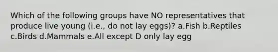 Which of the following groups have NO representatives that produce live young (i.e., do not lay eggs)? a.Fish b.Reptiles c.Birds d.Mammals e.All except D only lay egg