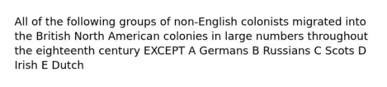 All of the following groups of non-English colonists migrated into the British North American colonies in large numbers throughout the eighteenth century EXCEPT A Germans B Russians C Scots D Irish E Dutch