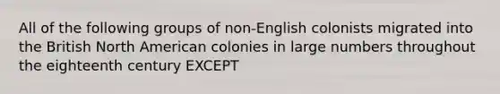 All of the following groups of non-English colonists migrated into the British North American colonies in large numbers throughout the eighteenth century EXCEPT