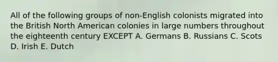 All of the following groups of non-English colonists migrated into the British North American colonies in large numbers throughout the eighteenth century EXCEPT A. Germans B. Russians C. Scots D. Irish E. Dutch