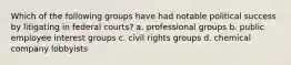 Which of the following groups have had notable political success by litigating in federal courts? a. professional groups b. public employee interest groups c. civil rights groups d. chemical company lobbyists