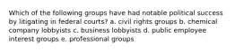 Which of the following groups have had notable political success by litigating in federal courts? a. civil rights groups b. chemical company lobbyists c. business lobbyists d. public employee interest groups e. professional groups