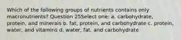 Which of the following groups of nutrients contains only macronutrients? Question 25Select one: a. carbohydrate, protein, and minerals b. fat, protein, and carbohydrate c. protein, water, and vitamins d. water, fat, and carbohydrate