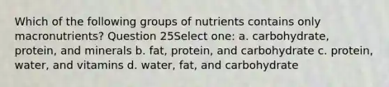 Which of the following groups of nutrients contains only macronutrients? Question 25Select one: a. carbohydrate, protein, and minerals b. fat, protein, and carbohydrate c. protein, water, and vitamins d. water, fat, and carbohydrate