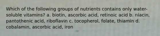 Which of the following groups of nutrients contains only water-soluble vitamins? a. biotin, ascorbic acid, retinoic acid b. niacin, pantothenic acid, riboflavin c. tocopherol, folate, thiamin d. cobalamin, ascorbic acid, iron