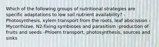 Which of the following groups of nutritional strategies are specific adaptations to low soil nutrient availability? -Photosynthesis, xylem transport from the roots, leaf abscission -Mycorrhizae, N2-fixing symbioses and parasitism -production of fruits and seeds -Phloem transport, photosynthesis, sources and sinks