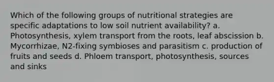 Which of the following groups of nutritional strategies are specific adaptations to low soil nutrient availability? a. Photosynthesis, xylem transport from the roots, leaf abscission b. Mycorrhizae, N2-fixing symbioses and parasitism c. production of fruits and seeds d. Phloem transport, photosynthesis, sources and sinks