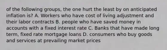 of the following groups, the one hurt the least by on anticipated inflation is? A. Workers who have cost of living adjustment and their labor contracts B. people who have saved money in accounts with a fixed interest rate C. Banks that have made long term, fixed rate mortgage loans D. consumers who buy goods and services at prevailing market prices