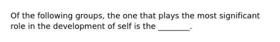 Of the following groups, the one that plays the most significant role in the development of self is the ________.