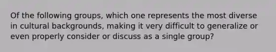 Of the following groups, which one represents the most diverse in cultural backgrounds, making it very difficult to generalize or even properly consider or discuss as a single group?