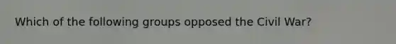 Which of the following groups opposed the Civil War?