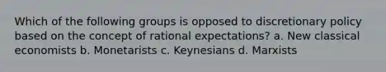 Which of the following groups is opposed to discretionary policy based on the concept of rational expectations? a. New classical economists b. Monetarists c. Keynesians d. Marxists