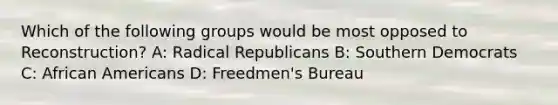 Which of the following groups would be most opposed to Reconstruction? A: Radical Republicans B: Southern Democrats C: <a href='https://www.questionai.com/knowledge/kktT1tbvGH-african-americans' class='anchor-knowledge'>african americans</a> D: Freedmen's Bureau