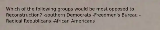 Which of the following groups would be most opposed to Reconstruction? -southern Democrats -Freedmen's Bureau -Radical Republicans -African Americans