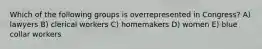 Which of the following groups is overrepresented in Congress? A) lawyers B) clerical workers C) homemakers D) women E) blue collar workers