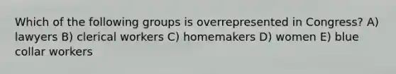Which of the following groups is overrepresented in Congress? A) lawyers B) clerical workers C) homemakers D) women E) blue collar workers