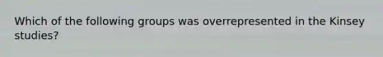 Which of the following groups was overrepresented in the Kinsey studies?