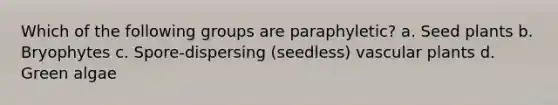 Which of the following groups are paraphyletic? a. Seed plants b. Bryophytes c. Spore-dispersing (seedless) vascular plants d. Green algae