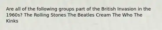 Are all of the following groups part of the British Invasion in the 1960s? The Rolling Stones The Beatles Cream The Who The Kinks