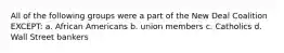 All of the following groups were a part of the New Deal Coalition EXCEPT: a. African Americans b. union members c. Catholics d. Wall Street bankers