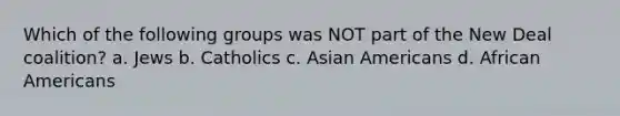 Which of the following groups was NOT part of the New Deal coalition? a. Jews b. Catholics c. <a href='https://www.questionai.com/knowledge/kwuWh8Kr2I-asian-americans' class='anchor-knowledge'>asian americans</a> d. <a href='https://www.questionai.com/knowledge/kktT1tbvGH-african-americans' class='anchor-knowledge'>african americans</a>