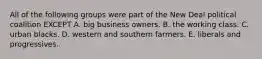 All of the following groups were part of the New Deal political coalition EXCEPT A. big business owners. B. the working class. C. urban blacks. D. western and southern farmers. E. liberals and progressives.