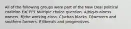 All of the following groups were part of the New Deal political coalition EXCEPT Multiple choice question. A)big-business owners. B)the working class. C)urban blacks. D)western and southern farmers. E)liberals and progressives.