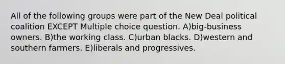 All of the following groups were part of the New Deal political coalition EXCEPT Multiple choice question. A)big-business owners. B)the working class. C)urban blacks. D)western and southern farmers. E)liberals and progressives.