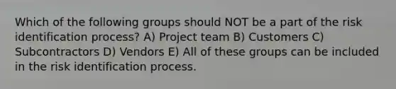 Which of the following groups should NOT be a part of the risk identification process? A) Project team B) Customers C) Subcontractors D) Vendors E) All of these groups can be included in the risk identification process.