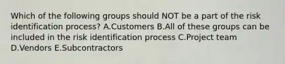 Which of the following groups should NOT be a part of the risk identification process? A.Customers B.All of these groups can be included in the risk identification process C.Project team D.Vendors E.Subcontractors