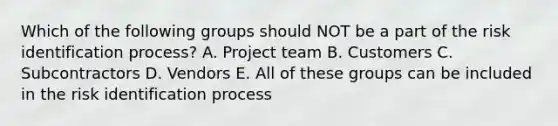 Which of the following groups should NOT be a part of the risk identification process? A. Project team B. Customers C. Subcontractors D. Vendors E. All of these groups can be included in the risk identification process