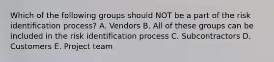 Which of the following groups should NOT be a part of the risk identification process? A. Vendors B. All of these groups can be included in the risk identification process C. Subcontractors D. Customers E. Project team