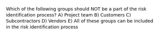 Which of the following groups should NOT be a part of the risk identification process? A) Project team B) Customers C) Subcontractors D) Vendors E) All of these groups can be included in the risk identification process