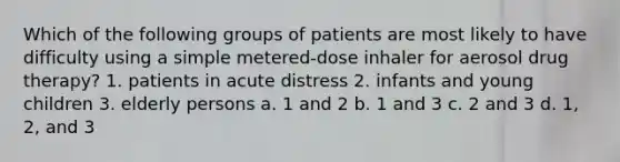 Which of the following groups of patients are most likely to have difficulty using a simple metered-dose inhaler for aerosol drug therapy? 1. patients in acute distress 2. infants and young children 3. elderly persons a. 1 and 2 b. 1 and 3 c. 2 and 3 d. 1, 2, and 3