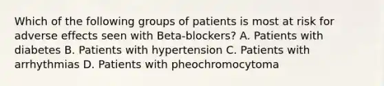 Which of the following groups of patients is most at risk for adverse effects seen with Beta-blockers? A. Patients with diabetes B. Patients with hypertension C. Patients with arrhythmias D. Patients with pheochromocytoma